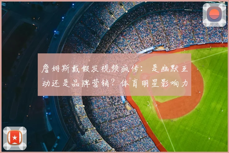 詹姆斯戴假发视频疯传:是幽默互动还是品牌营销?体育明星影响力新观察