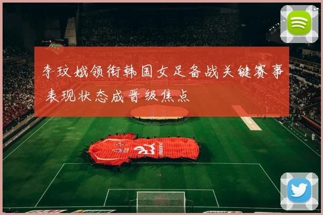 李玟娥领衔韩国女足备战关键赛事 表现状态成晋级焦点