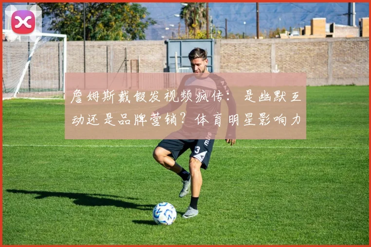 詹姆斯戴假发视频疯传：是幽默互动还是品牌营销？体育明星影响力新观察