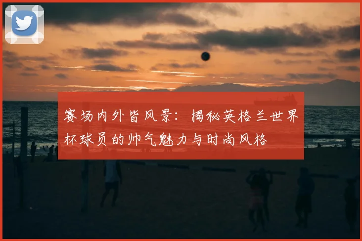 赛场内外皆风景：揭秘英格兰世界杯球员的帅气魅力与时尚风格