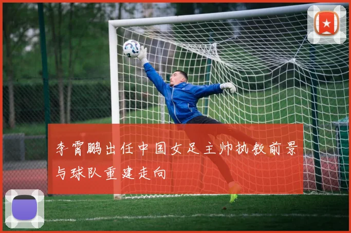 李霄鹏出任中国女足主帅执教前景与球队重建走向