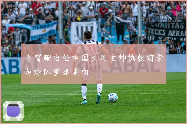 李霄鹏出任中国女足主帅执教前景与球队重建走向